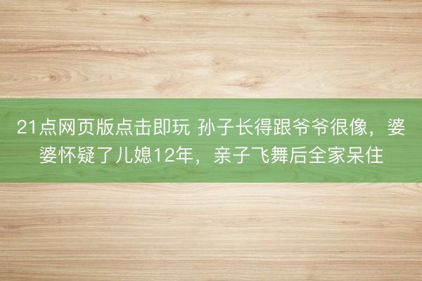 21点网页版点击即玩 孙子长得跟爷爷很像，婆婆怀疑了儿媳12年，亲子飞舞后全家呆住