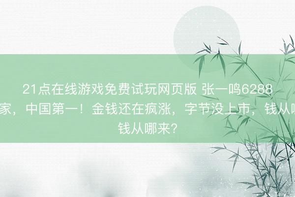 21点在线游戏免费试玩网页版 张一鸣6288亿身家，中国第一！金钱还在疯涨，字节没上市，钱从哪来?