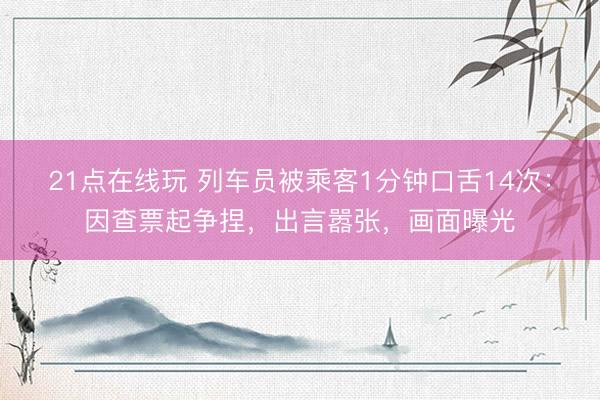 21点在线玩 列车员被乘客1分钟口舌14次：因查票起争捏，出言嚣张，画面曝光