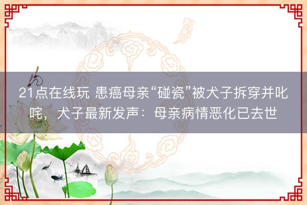 21点在线玩 患癌母亲“碰瓷”被犬子拆穿并叱咤，犬子最新发声：母亲病情恶化已去世