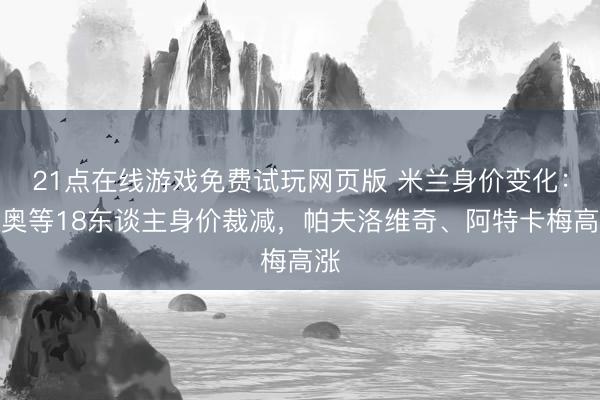 21点在线游戏免费试玩网页版 米兰身价变化:莱奥等18东谈主身价裁减,帕夫洛维奇、阿特卡梅高涨