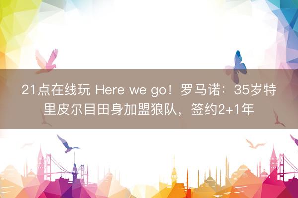 21点在线玩 Here we go！罗马诺：35岁特里皮尔目田身加盟狼队，签约2+1年