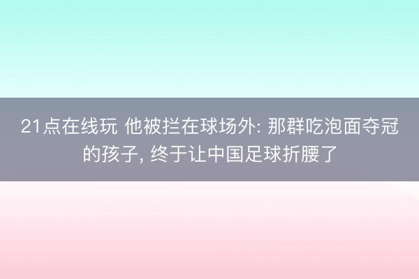 21点在线玩 他被拦在球场外: 那群吃泡面夺冠的孩子， 终于让中国足球折腰了