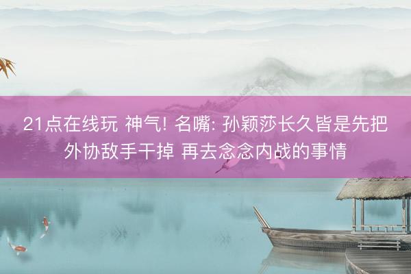 21点在线玩 神气! 名嘴: 孙颖莎长久皆是先把外协敌手干掉 再去念念内战的事情
