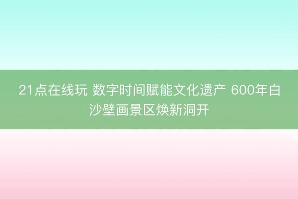 21点在线玩 数字时间赋能文化遗产 600年白沙壁画景区焕新洞开