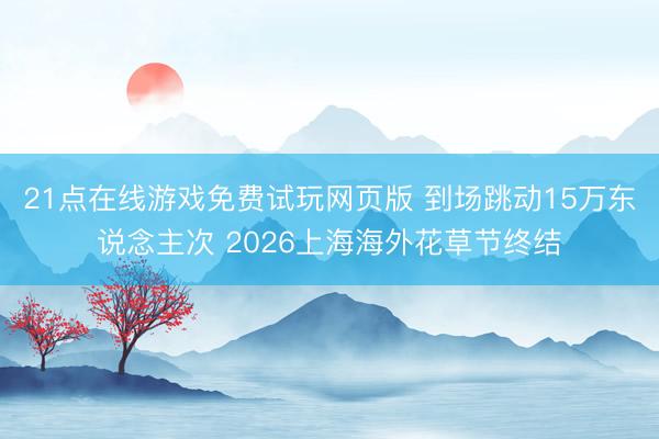 21点在线游戏免费试玩网页版 到场跳动15万东说念主次 2026上海海外花草节终结