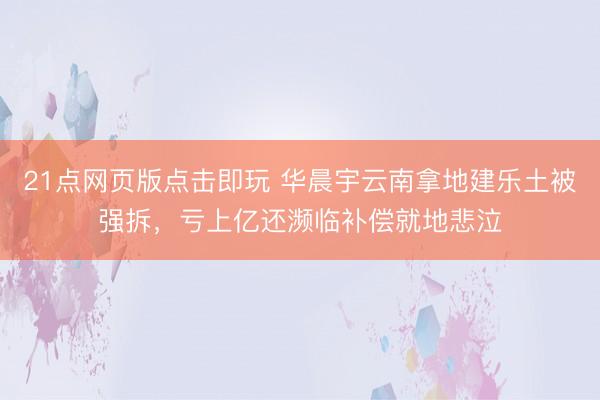21点网页版点击即玩 华晨宇云南拿地建乐土被强拆，亏上亿还濒临补偿就地悲泣