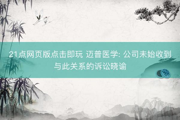 21点网页版点击即玩 迈普医学: 公司未始收到与此关系的诉讼晓谕
