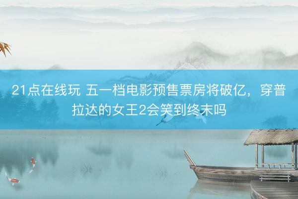 21点在线玩 五一档电影预售票房将破亿，穿普拉达的女王2会笑到终末吗