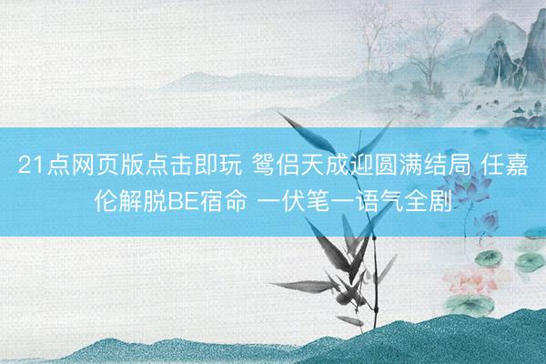 21点网页版点击即玩 鸳侣天成迎圆满结局 任嘉伦解脱BE宿命 一伏笔一语气全剧