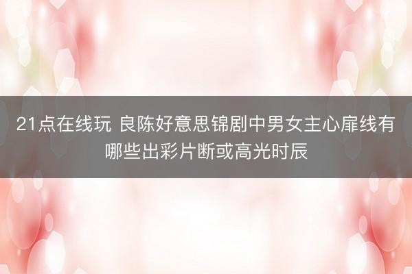 21点在线玩 良陈好意思锦剧中男女主心扉线有哪些出彩片断或高光时辰
