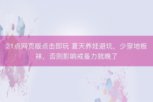 21点网页版点击即玩 夏天养娃避坑，少穿地板袜，否则影响戒备力就晚了