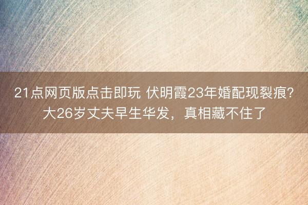 21点网页版点击即玩 伏明霞23年婚配现裂痕？大26岁丈夫早生华发，真相藏不住了