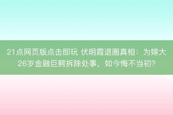 21点网页版点击即玩 伏明霞退圈真相：为嫁大26岁金融巨鳄拆除处事，如今悔不当初？