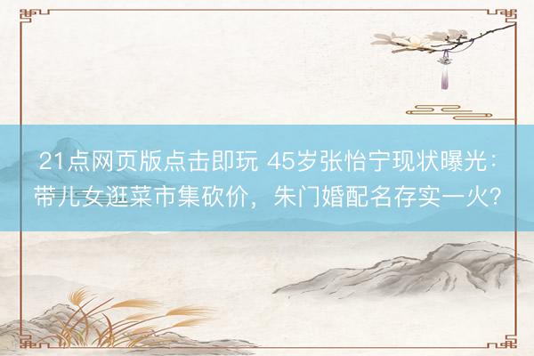 21点网页版点击即玩 45岁张怡宁现状曝光：带儿女逛菜市集砍价，朱门婚配名存实一火？