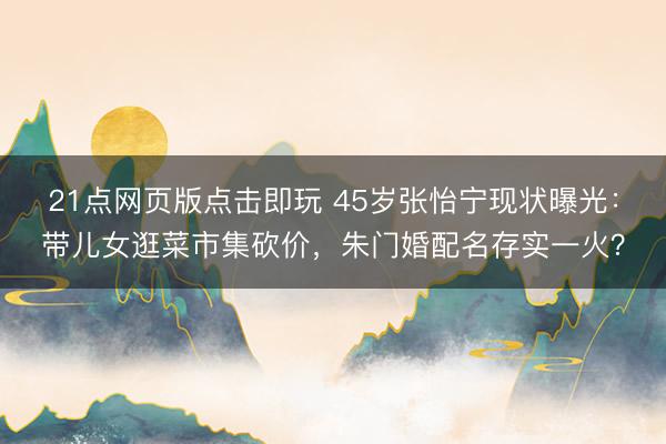 21点网页版点击即玩 45岁张怡宁现状曝光：带儿女逛菜市集砍价，朱门婚配名存实一火？