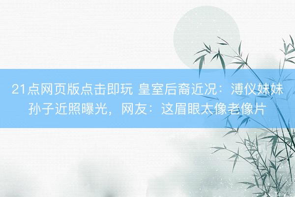 21点网页版点击即玩 皇室后裔近况：溥仪妹妹孙子近照曝光，网友：这眉眼太像老像片