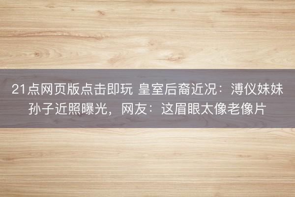 21点网页版点击即玩 皇室后裔近况：溥仪妹妹孙子近照曝光，网友：这眉眼太像老像片
