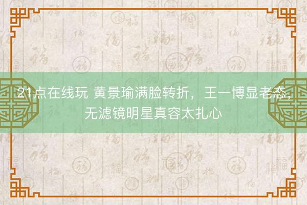 21点在线玩 黄景瑜满脸转折，王一博显老态，无滤镜明星真容太扎心