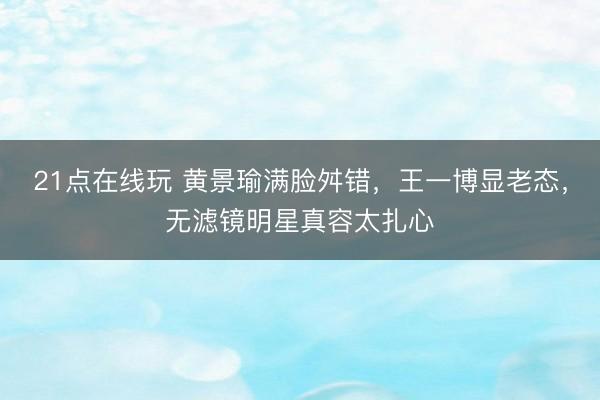 21点在线玩 黄景瑜满脸舛错,王一博显老态,无滤镜明星真容太扎心