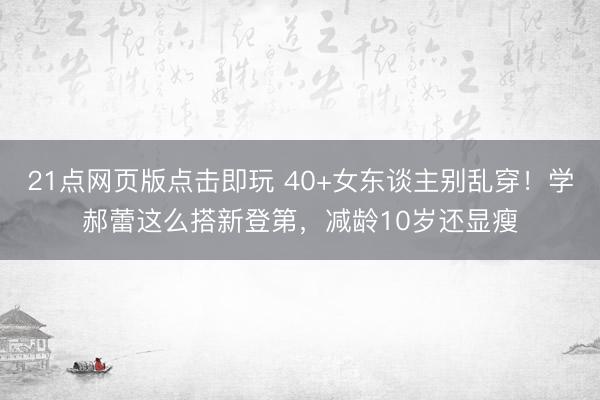 21点网页版点击即玩 40+女东谈主别乱穿!学郝蕾这么搭新登第,减龄10岁还显瘦