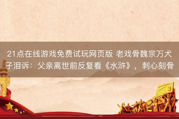 21点在线游戏免费试玩网页版 老戏骨魏宗万犬子泪诉:父亲离世前反复看《水浒》,刺心刻骨