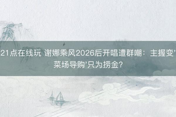 21点在线玩 谢娜乘风2026后开唱遭群嘲：主握变'菜场导购'只为捞金？
