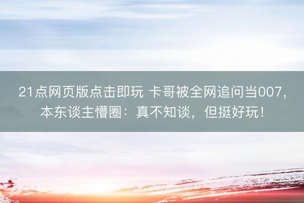 21点网页版点击即玩 卡哥被全网追问当007,本东谈主懵圈:真不知谈,但挺好玩!