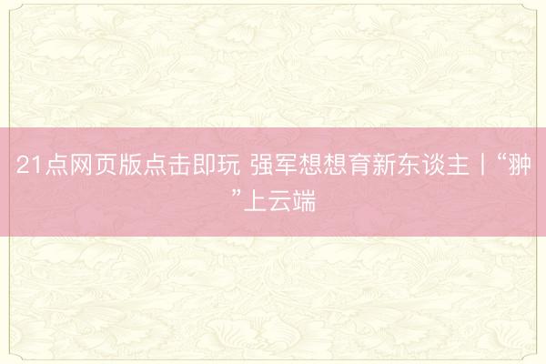 21点网页版点击即玩 强军想想育新东谈主丨“翀”上云端