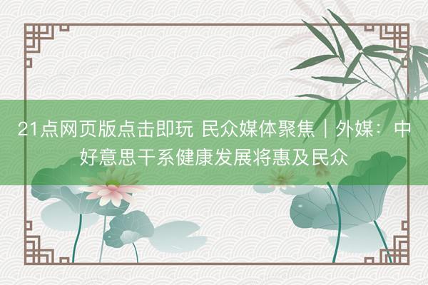 21点网页版点击即玩 民众媒体聚焦｜外媒：中好意思干系健康发展将惠及民众