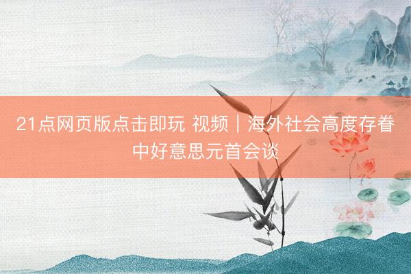 21点网页版点击即玩 视频｜海外社会高度存眷中好意思元首会谈