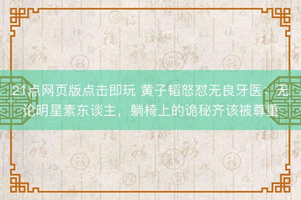 21点网页版点击即玩 黄子韬怒怼无良牙医：无论明星素东谈主，躺椅上的诡秘齐该被尊重