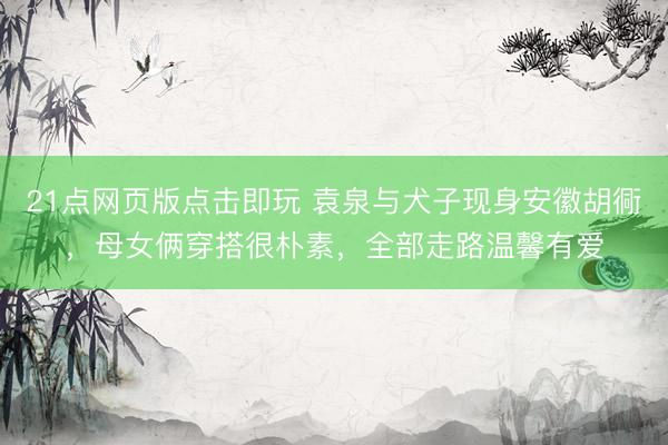 21点网页版点击即玩 袁泉与犬子现身安徽胡衕，母女俩穿搭很朴素，全部走路温馨有爱
