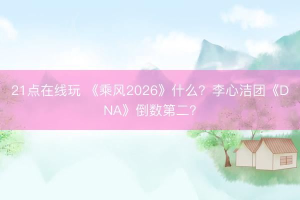 21点在线玩 《乘风2026》什么？李心洁团《DNA》倒数第二？