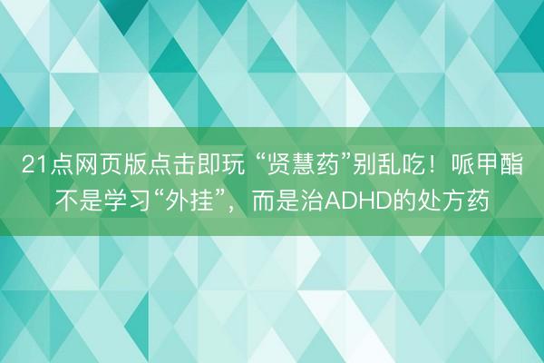 21点网页版点击即玩 “贤慧药”别乱吃！哌甲酯不是学习“外挂”，而是治ADHD的处方药