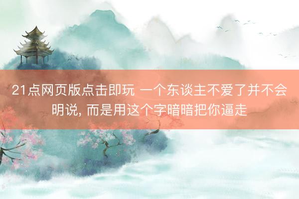 21点网页版点击即玩 一个东谈主不爱了并不会明说, 而是用这个字暗暗把你逼走