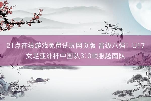 21点在线游戏免费试玩网页版 晋级八强！U17女足亚洲杯中国队3∶0顺服越南队