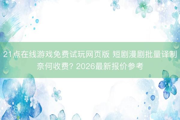 21点在线游戏免费试玩网页版 短剧漫剧批量译制奈何收费? 2026最新报价参考