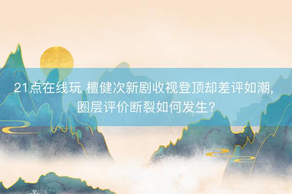 21点在线玩 檀健次新剧收视登顶却差评如潮， 圈层评价断裂如何发生?
