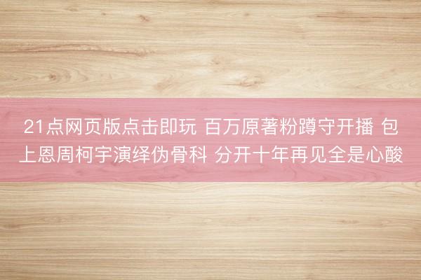 21点网页版点击即玩 百万原著粉蹲守开播 包上恩周柯宇演绎伪骨科 分开十年再见全是心酸