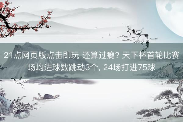 21点网页版点击即玩 还算过瘾? 天下杯首轮比赛场均进球数跳动3个， 24场打进75球