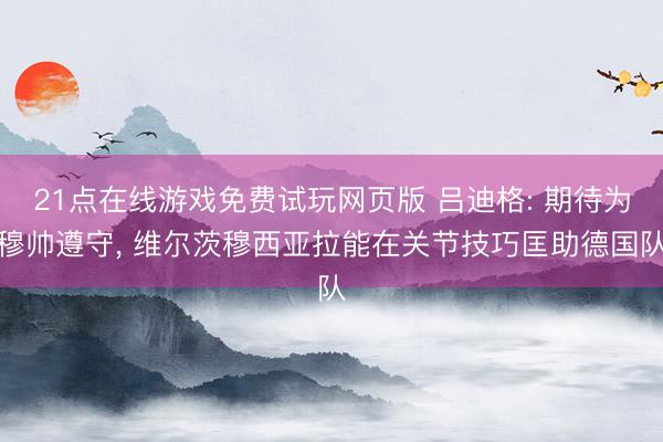 21点在线游戏免费试玩网页版 吕迪格: 期待为穆帅遵守， 维尔茨穆西亚拉能在关节技巧匡助德国队